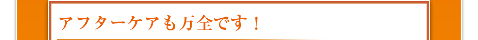 アフターケアも万全です！