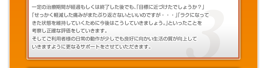 一定の治療期間が経過もしくは終了した後でも、「目標に近づけたでしょうか？」「せっかく軽減した痛みがまたぶり返さないといいのですが・・・」「ラクになってきた状態を維持していくために今後はこうしていきましょう。」といったことを考察し正確な評価をしていきます。そしてご利用者様の日常の動作が少しでも良好に向かい生活の質が向上していきますように更なるサポートをさせていただきます。