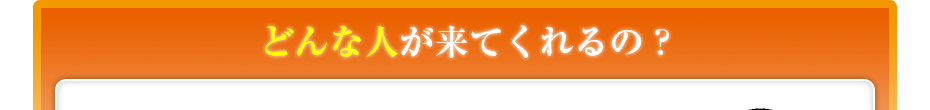 どんな人が来てくれるの??